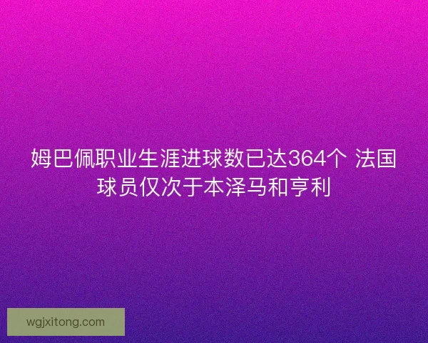 姆巴佩职业生涯进球数已达364个 法国球员仅次于本泽马和亨利