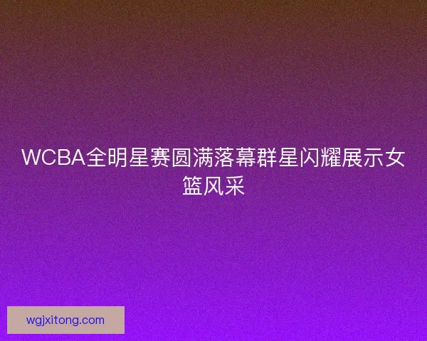 WCBA全明星赛圆满落幕群星闪耀展示女篮风采
