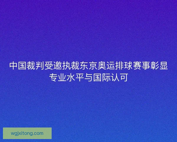 中国裁判受邀执裁东京奥运排球赛事彰显专业水平与国际认可