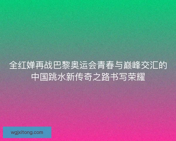全红婵再战巴黎奥运会青春与巅峰交汇的中国跳水新传奇之路书写荣耀