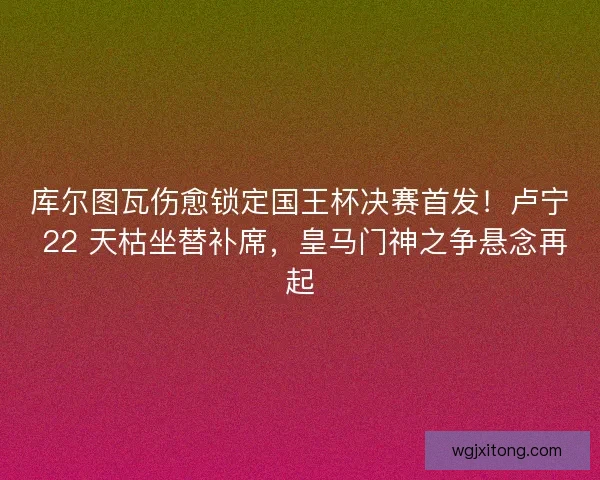 库尔图瓦伤愈锁定国王杯决赛首发！卢宁 22 天枯坐替补席，皇马门神之争悬念再起