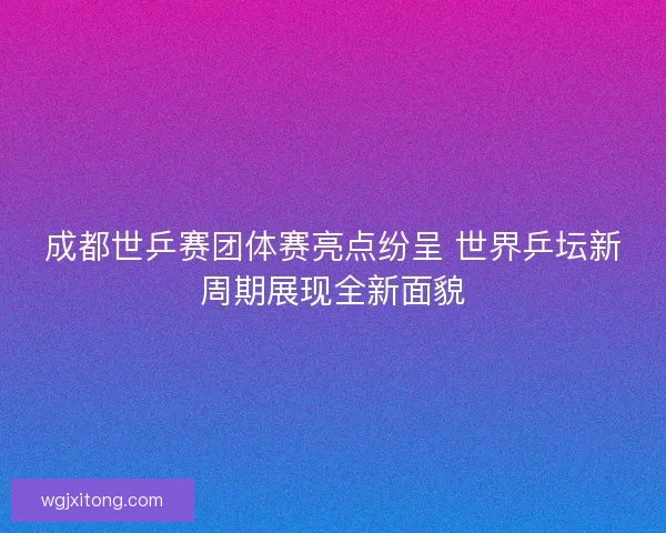 成都世乒赛团体赛亮点纷呈 世界乒坛新周期展现全新面貌