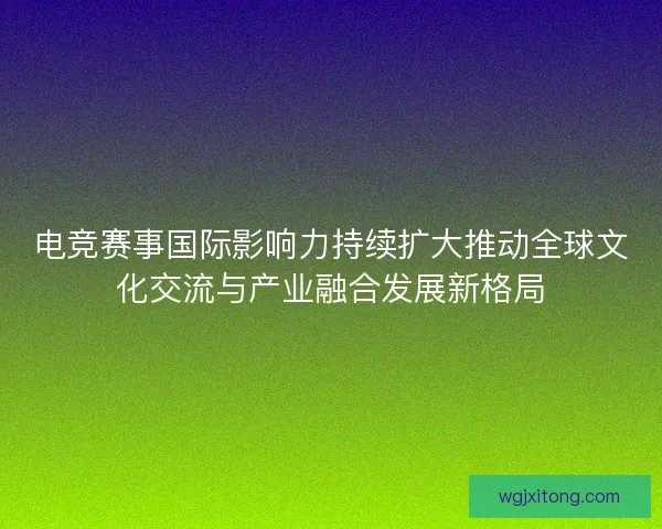 电竞赛事国际影响力持续扩大推动全球文化交流与产业融合发展新格局